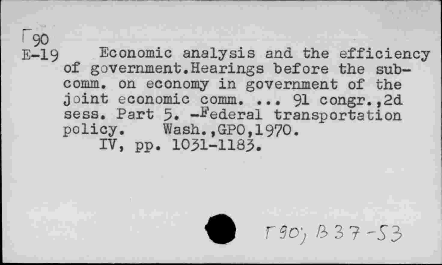 ﻿I 90
E-19 Economic analysis and the efficiency of government.Hearings before the subcomm. on economy in government of the joint economic comm. ... 91 congr.,2d sess. Part 5« -federal transportation policy. Wash.,GPO,1970.
IV, pp. 10^1-1183.
r9<?) B37-S3